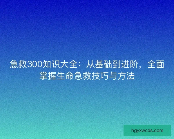 急救300知识大全：从基础到进阶，全面掌握生命急救技巧与方法