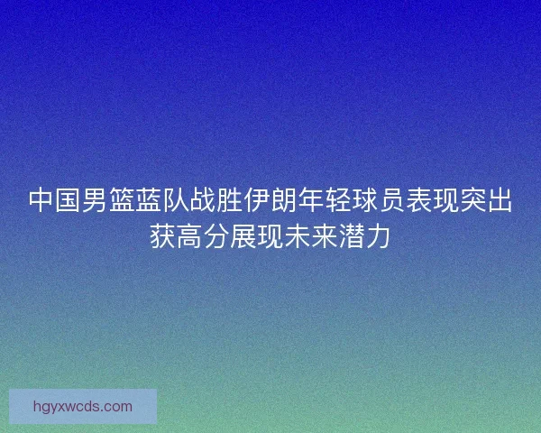 中国男篮蓝队战胜伊朗年轻球员表现突出获高分展现未来潜力