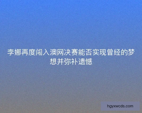 李娜再度闯入澳网决赛能否实现曾经的梦想并弥补遗憾